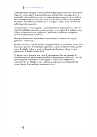 Gestão Eficiente de TIC
46
Compartilhamento de arquivos: fornece máxima organização e gestão do conhecimento
no projeto. Com o recurso de compartilhamento gerenciável de acesso por níveis de
autorização, cada participante terá acesso apenas aos documentos que são necessários
para o desempenho de suas atividades. O recurso de controle de versão de arquivos e
documentos permite manter um histórico da evolução do projeto e cria uma trilha de
auditoria para futuras analises.
Gerenciamento de contatos: permite a rápida identificação de especialistas a partir dos
currículos publicados na base de contatos, criando a oportunidade de criação de grupos
de interesse comuns e reunir rapidamente especialistas de diferentes grupos para
análises integradas e gestão de riscos.
Mensagens instantâneas: permite rápida interação entre os membros das equipes
agilizando a comunicação.
Reuniões virtuais via Internet: permite o compartilhamento de documentos, visualização
de qualquer aplicativo de computador, apresentações, áudio e vídeo em tempo real. Os
grupos de trabalho podem se reunir rapidamente para discussões sobre o projeto,
independente de sua localização física.
As redes sociais já fazem parte da rotina de várias pessoas. Seu uso na gestão de
portfólio e projetos é apenas uma continuidade de sua cultura de colaboração e deve ser
aproveitada pelas organizações. Como segurança é algo crítico em projetos é
recomendável o uso de redes sociais corporativas, segregadas aos participantes do
projeto e dentro de um ambiente seguro corporativo.
 