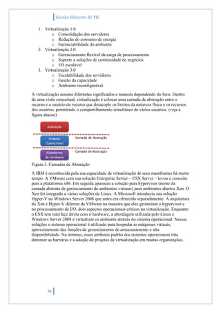 Gestão Eficiente de TIC
48
1. Virtualização 1.0
o Consolidação dos servidores
o Redução do consumo de energia
o Gerenciabilidade do ambiente
2. Virtualização 2.0
o Gerenciamento flexível da carga de processamento
o Suporte a soluções de continuidade de negócios
o I/O escalável
3. Virtualização 3.0
o Escalabilidade dos servidores
o Gestão da capacidade
o Ambiente reconfigurável
A virtualização assume diferentes significados e nuances dependendo do foco. Dentro
de uma visão conceitual, virtualização é colocar uma camada de abstração entre o
recurso e o usuário do recurso que desacople os limites da natureza física e os recursos
dos usuários, permitindo o compartilhamento simultâneo de vários usuários. (veja a
figura abaixo)
Figura 3. Camadas de Abstração
A IBM é reconhecida pela sua capacidade de virtualização de seus mainframes há muito
tempo. A VMware com sua solução Enterprise Server – ESX Server – levou o conceito
para a plataforma x86. Em seguida apareceu a solução para hypervisor (nome da
camada abstrata de gerenciamento de ambientes virtuais) para ambientes abertos Xen. O
Xen foi integrado a várias soluções de Linux. A Microsoft introduziu sua solução
Hyper-V no Windows Server 2008 que antes era oferecida separadamente. A arquitetura
do Xen e Hyper-V diferem da VMware na maneira que eles gerenciam o hypervisor e
no processamento de I/O, dois aspectos operacionais críticos na virtualização. Enquanto
o ESX tem interface direta com o hardware, a abordagem utilizada pelo Linux e
Windows Server 2008 é virtualizar os ambiente através do sistema operacional. Nessas
soluções o sistema operacional é utilizado para hospedar as máquinas virtuais,
aproveitamento das funções de gerenciamento de armazenamento e alta
disponibilidade. No mínimo, esses atributos padrão dos sistemas operacionais irão
diminuir as barreiras e a adoção de projetos de virtualização em muitas organizações.
 