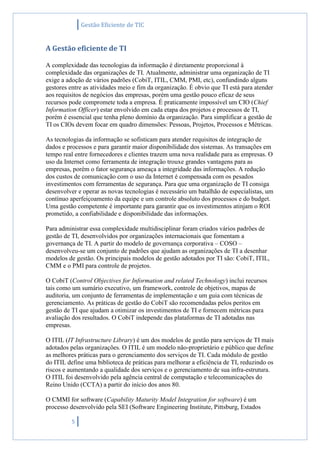 Gestão Eficiente de TIC
5
A Gestão eficiente de TI
A complexidade das tecnologias da informação é diretamente proporcional à
complexidade das organizações de TI. Atualmente, administrar uma organização de TI
exige a adoção de vários padrões (CobiT, ITIL, CMM, PMI, etc), confundindo alguns
gestores entre as atividades meio e fim da organização. É obvio que TI está para atender
aos requisitos de negócios das empresas, porém uma gestão pouco eficaz de seus
recursos pode compromete toda a empresa. É praticamente impossível um CIO (Chief
Information Officer) estar envolvido em cada etapa dos projetos e processos de TI,
porém é essencial que tenha pleno domínio da organização. Para simplificar a gestão de
TI os CIOs devem focar em quadro dimensões: Pessoas, Projetos, Processos e Métricas.
As tecnologias da informação se sofisticam para atender requisitos de integração de
dados e processos e para garantir maior disponibilidade dos sistemas. As transações em
tempo real entre fornecedores e clientes trazem uma nova realidade para as empresas. O
uso da Internet como ferramenta de integração trouxe grandes vantagens para as
empresas, porém o fator segurança ameaça a integridade das informações. A redução
dos custos de comunicação com o uso da Internet é compensada com os pesados
investimentos com ferramentas de segurança. Para que uma organização de TI consiga
desenvolver e operar as novas tecnologias é necessário um batalhão de especialistas, um
contínuo aperfeiçoamento da equipe e um controle absoluto dos processos e do budget.
Uma gestão competente é importante para garantir que os investimentos atinjam o ROI
prometido, a confiabilidade e disponibilidade das informações.
Para administrar essa complexidade multidisciplinar foram criados vários padrões de
gestão de TI, desenvolvidos por organizações internacionais que fomentam a
governança de TI. A partir do modelo de governança corporativa – COSO –
desenvolveu-se um conjunto de padrões que ajudam as organizações de TI a desenhar
modelos de gestão. Os principais modelos de gestão adotados por TI são: CobiT, ITIL,
CMM e o PMI para controle de projetos.
O CobiT (Control Objectives for Information and related Technology) inclui recursos
tais como um sumário executivo, um framework, controle de objetivos, mapas de
auditoria, um conjunto de ferramentas de implementação e um guia com técnicas de
gerenciamento. As práticas de gestão do CobiT são recomendadas pelos peritos em
gestão de TI que ajudam a otimizar os investimentos de TI e fornecem métricas para
avaliação dos resultados. O CobiT independe das plataformas de TI adotadas nas
empresas.
O ITIL (IT Infrastructure Library) é um dos modelos de gestão para serviços de TI mais
adotados pelas organizações. O ITIL é um modelo não-proprietário e público que define
as melhores práticas para o gerenciamento dos serviços de TI. Cada módulo de gestão
do ITIL define uma biblioteca de práticas para melhorar a eficiência de TI, reduzindo os
riscos e aumentando a qualidade dos serviços e o gerenciamento de sua infra-estrutura.
O ITIL foi desenvolvido pela agência central de computação e telecomunicações do
Reino Unido (CCTA) a partir do início dos anos 80.
O CMMI for software (Capability Maturity Model Integration for software) é um
processo desenvolvido pela SEI (Software Engineering Institute, Pittsburg, Estados
 