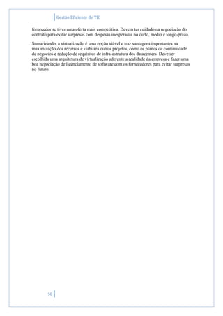 Gestão Eficiente de TIC
50
fornecedor se tiver uma oferta mais competitiva. Devem ter cuidado na negociação do
contrato para evitar surpresas com despesas inesperadas no curto, médio e longo-prazo.
Sumarizando, a virtualização é uma opção viável e traz vantagens importantes na
maximização dos recursos e viabiliza outros projetos, como os planos de continuidade
de negócios e redução de requisitos de infra-estrutura dos datacenters. Deve ser
escolhida uma arquitetura de virtualização aderente a realidade da empresa e fazer uma
boa negociação de licenciamento de software com os fornecedores para evitar surpresas
no futuro.
 