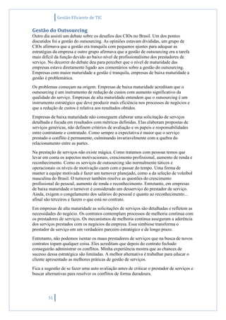 Gestão Eficiente de TIC
51
Gestão do Outsourcing
Outro dia assisti um debate sobre os desafios dos CIOs no Brasil. Um dos pontos
discutidos foi a gestão do outsourcing. As opiniões estavam divididas, um grupo de
CIOs afirmava que a gestão era tranquila com pequenos ajustes para adequar as
estratégias da empresa e outro grupo afirmava que a gestão de outsourcing era a tarefa
mais difícil da função devido ao baixo nível de profissionalismo dos prestadores de
serviço. No decorrer do debate deu para perceber que o nível de maturidade das
empresas estava diretamente ligado aos comentários sobre a gestão do outsourcing.
Empresas com maior maturidade a gestão é tranquila, empresas de baixa maturidade a
gestão é problemática.
Os problemas começam na origem. Empresas de baixa maturidade acreditam que o
outsourcing é um instrumento de redução de custos com aumento significativo da
qualidade do serviço. Empresas de alta maturidade entendem que o outsourcing é um
instrumento estratégico que deve produzir mais eficiência nos processos de negócios e
que a redução de custos é relativa aos resultados obtidos.
Empresas de baixa maturidade não conseguem elaborar uma solicitação de serviços
detalhada e focada em resultados com métricas definidas. Elas elaboram propostas de
serviços genéricas, não definem critérios de avaliação e os papeis e responsabilidades
entre contratante e contratado. Como sempre a expectativa é maior que o serviço
prestado o conflito é permanente, culminando invariavelmente com a quebra do
relacionamento entre as partes.
Na prestação de serviços não existe mágica. Como tratamos com pessoas temos que
levar em conta os aspectos motivacionais, crescimento profissional, aumento de renda e
reconhecimento. Como os serviços de outsourcing são normalmente táticos e
operacionais os níveis de motivação caem com o passar do tempo. Uma forma de
manter a equipe motivada é fazer um turnover planejado, como a da seleção de voleibol
masculina do Brasil. O turnover também resolve as questões do crescimento
profissional do pessoal, aumento de renda e reconhecimento. Entretanto, em empresas
de baixa maturidade o turnover é considerado um desserviço do prestador de serviço.
Ainda, exigem o congelamento dos salários do pessoal e quanto ao reconhecimento...
afinal são terceiros e fazem o que está no contrato.
Em empresas de alta maturidade as solicitações de serviços são detalhadas e refletem as
necessidades do negócio. Os contratos contemplam processos de melhoria contínua com
os prestadores de serviços. Os mecanismos de melhoria contínua asseguram a aderência
dos serviços prestados com os negócios da empresa. Essa simbiose transforma o
prestador de serviço em um verdadeiro parceiro estratégico e de longo prazo.
Entretanto, não podemos isentar os maus prestadores de serviços que na busca de novos
contratos topam qualquer coisa. Eles acreditam que depois do contrato fechado
conseguirão administrar os conflitos. Minha experiência mostra que as chances de
sucesso dessa estratégica são limitadas. A melhor alternativa é trabalhar para educar o
cliente apresentado as melhores práticas de gestão de serviços.
Fica a sugestão de se fazer uma auto avaliação antes de criticar o prestador de serviços e
buscar alternativas para resolver os conflitos de forma duradoura.
 