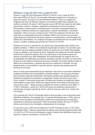Gestão Eficiente de TIC
52
Elimine o cargo de CIO. Crie o cargo de CIO.
Elimine o cargo de Chief Information Officer (C-Inf-O) e crie o cargo de Chief
Innovation Officer (C-Inn-O). Em mercados altamente competitivos a inovação é a
marca do sucesso. Inovação é arte de transformar hábitos. Vejas os exemplos dos
Walkmans da Sony, da Internet, celulares e dos iPods da Apple (não confunda com
melhoria contínua). Os atuais C-Inf-O gastam mais de 80% do seu tempo em atividades
operacionais, suporte a sistemas e atendendo as demandas das áreas de negócios.
Pressionados e exaustos pouco contribuem para a inovação, consequentemente seu
prestigio e influência diminui nas organizações e acabam subordinados a um diretor
corporativo. Não é a toa que o tempo de um C-Inf-O nas empresas é de três anos. Por
outro lado, as organizações precisam coordenar melhor suas iniciativas de inovação.
Ações dispersas e desconexas não geram impacto no mercado para a transformação dos
hábitos dos consumidores. Se a empresa não optou um profissional com um perfil muito
técnico, o melhor candidato para posição de C-Inn-O é o C-Inf-O.
Empresas de sucesso e sustentáveis são aquelas que criam produtos para destruir seus
próprios produtos. A P&G é um exemplo de organização inovadora. Cria produtos para
concorrer com seus próprios produtos. Sobrevive aquele que tiver melhor desempenho
ou que se adaptam a um mercado de nicho. Implantar uma cultura de inovação significa
transformar a cultura da empresa. Deve ser natural para os funcionários pensar em
destruir os produtos que estão trabalhando. Essa transformação de negócios deve ser
acompanhada com dedicação, persistência, disciplina e paixão. Inovação vai muito além
de processos de melhoria contínua de processos e produtos. Inovação significa mudar os
hábitos dos consumidores e situações que nem eles conhecem ou desejam. Ou seja,
perguntar para os consumidores o que eles querem é apenas uma pequena parte do
processo de inovação.
Inovar é muito mais transpiração do que inspiração. Para inovar é necessário identificar
tendências de hábitos dos consumidores e projetar produtos e serviços que convirjam
para um desejo ainda não identificado. São aqueles produtos que quando lançados os
tradicionais engenheiros de produtos se perguntam “porque não pensei nisso antes”.
Esse é o ponto. Como pensar nisso antes. Os dados que mostram as tendências futuras
estão disponíveis para todos. Dentro da empresa devem existir dados suficientes para
“pensar nisso antes”. Quem tem mais condições de cruzar e relacionar esses dados: o
C-Inf-O. Entretanto, o pobre do C-Inf-O está imerso em problemas operacionais e
satisfazendo em algum capricho de diretor, afinal ele tem que sobreviver. Acabe com
essa função.
Crie a posição de C-Inn-O. O principal objetivo dessa posição é criar mecanismos para
identificar tendências. Essa posição deve se reportar diretamente para o CEO, atuar em
todas as áreas de negócio com liberdade e desenvolver programas de inovação para
transformar a cultura da organização. Pode até acumular aqueles 20% que o C-Inf-O
utilizava para desenvolver estratégias e planejamento de tecnologia.
E o que fazer com os 80% das atividades do C-Inf-O? Entregue-as para o CTO, Chief
Technology Office. Algumas organizações já adotam uma estrutura organizacional onde
o C-Inf-O e o CTO tem níveis hierárquicos iguais e funções bem definidas de apoio aos
negócios e suporte a tecnologia e serviços de TIC.
 