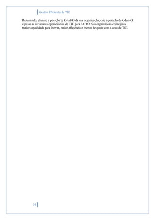 Gestão Eficiente de TIC
53
Resumindo, elimine a posição de C-Inf-O da sua organização, crie a posição de C-Inn-O
e passe as atividades operacionais de TIC para o CTO. Sua organização conseguirá
maior capacidade para inovar, maior eficiência e menos desgaste com a área de TIC.
 