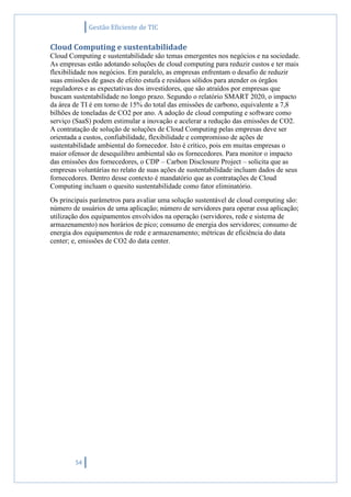Gestão Eficiente de TIC
54
Cloud Computing e sustentabilidade
Cloud Computing e sustentabilidade são temas emergentes nos negócios e na sociedade.
As empresas estão adotando soluções de cloud computing para reduzir custos e ter mais
flexibilidade nos negócios. Em paralelo, as empresas enfrentam o desafio de reduzir
suas emissões de gases de efeito estufa e resíduos sólidos para atender os órgãos
reguladores e as expectativas dos investidores, que são atraídos por empresas que
buscam sustentabilidade no longo prazo. Segundo o relatório SMART 2020, o impacto
da área de TI é em torno de 15% do total das emissões de carbono, equivalente a 7,8
bilhões de toneladas de CO2 por ano. A adoção de cloud computing e software como
serviço (SaaS) podem estimular a inovação e acelerar a redução das emissões de CO2.
A contratação de solução de soluções de Cloud Computing pelas empresas deve ser
orientada a custos, confiabilidade, flexibilidade e compromisso de ações de
sustentabilidade ambiental do fornecedor. Isto é crítico, pois em muitas empresas o
maior ofensor de desequilibro ambiental são os fornecedores. Para monitor o impacto
das emissões dos fornecedores, o CDP – Carbon Disclosure Project – solicita que as
empresas voluntárias no relato de suas ações de sustentabilidade incluam dados de seus
fornecedores. Dentro desse contexto é mandatório que as contratações de Cloud
Computing incluam o quesito sustentabilidade como fator eliminatório.
Os principais parâmetros para avaliar uma solução sustentável de cloud computing são:
número de usuários de uma aplicação; número de servidores para operar essa aplicação;
utilização dos equipamentos envolvidos na operação (servidores, rede e sistema de
armazenamento) nos horários de pico; consumo de energia dos servidores; consumo de
energia dos equipamentos de rede e armazenamento; métricas de eficiência do data
center; e, emissões de CO2 do data center.
 