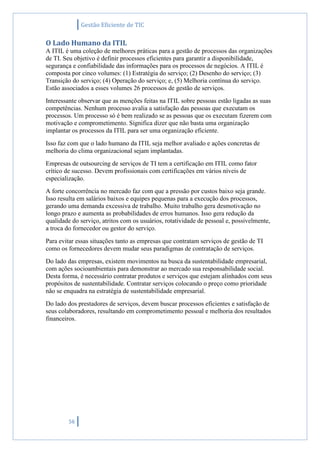 Gestão Eficiente de TIC
56
O Lado Humano da ITIL
A ITIL é uma coleção de melhores práticas para a gestão de processos das organizações
de TI. Seu objetivo é definir processos eficientes para garantir a disponibilidade,
segurança e confiabilidade das informações para os processos de negócios. A ITIL é
composta por cinco volumes: (1) Estratégia do serviço; (2) Desenho do serviço; (3)
Transição do serviço; (4) Operação do serviço; e, (5) Melhoria contínua do serviço.
Estão associados a esses volumes 26 processos de gestão de serviços.
Interessante observar que as menções feitas na ITIL sobre pessoas estão ligadas as suas
competências. Nenhum processo avalia a satisfação das pessoas que executam os
processos. Um processo só é bem realizado se as pessoas que os executam fizerem com
motivação e comprometimento. Significa dizer que não basta uma organização
implantar os processos da ITIL para ser uma organização eficiente.
Isso faz com que o lado humano da ITIL seja melhor avaliado e ações concretas de
melhoria do clima organizacional sejam implantadas.
Empresas de outsourcing de serviços de TI tem a certificação em ITIL como fator
crítico de sucesso. Devem profissionais com certificações em vários níveis de
especialização.
A forte concorrência no mercado faz com que a pressão por custos baixo seja grande.
Isso resulta em salários baixos e equipes pequenas para a execução dos processos,
gerando uma demanda excessiva de trabalho. Muito trabalho gera desmotivação no
longo prazo e aumenta as probabilidades de erros humanos. Isso gera redução da
qualidade do serviço, atritos com os usuários, rotatividade de pessoal e, possivelmente,
a troca do fornecedor ou gestor do serviço.
Para evitar essas situações tanto as empresas que contratam serviços de gestão de TI
como os fornecedores devem mudar seus paradigmas de contratação de serviços.
Do lado das empresas, existem movimentos na busca da sustentabilidade empresarial,
com ações socioambientais para demonstrar ao mercado sua responsabilidade social.
Desta forma, é necessário contratar produtos e serviços que estejam alinhados com seus
propósitos de sustentabilidade. Contratar serviços colocando o preço como prioridade
não se enquadra na estratégia de sustentabilidade empresarial.
Do lado dos prestadores de serviços, devem buscar processos eficientes e satisfação de
seus colaboradores, resultando em comprometimento pessoal e melhoria dos resultados
financeiros.
 