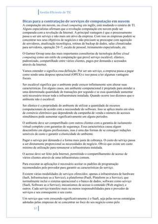 Gestão Eficiente de TIC
57
Dicas para a contratação de serviços de computação em nuvem
A computação em nuvem, ou cloud computing em inglês, está mudando o cenário de TI.
Alguns especialistas afirmam que a revolução computação em nuvem pode ser
comparada com a revolução da Internet. A principal vantagem é que o processamento
passa a ser um serviço e não mais um ativo da empresa. Com isso as empresas podem se
concentrar nos seus objetivos de negócios e não precisam se preocupar com aquisição
de servidores, atualização tecnológica, rotinas de backup de dados, salas climatizadas
para servidores, operação 24×7, escala de pessoal, treinamento especializado, etc.
O Gartner Group uma das mais importantes consultorias de tecnologia define cloud
computing como um estilo de computação que provê serviço escalável, elástico,
padronizado, compartilhado entre vários clientes, pagos por demanda e acessados
através da Internet.
Vamos entender o significa essa definição. Por ser um serviço, a empresa passa a pagar
como sendo uma despesa operacional (OPEX) e isso passa a ter algumas vantagens
fiscais.
Ser escalável significa que o ambiente pode crescer infinitamente sem alterar suas
características. Em alguns casos, um ambiente computacional é projetado para atender a
uma determinada quantidade de transações por segundo e se essa quantidade aumentar
será necessário trocar toda a infraestrutura instalada. Quando ocorre isso dizemos que o
ambiente não é escalável.
Ser elástico é a propriedade do ambiente de utilizar a quantidade de recursos
computacionais de acordo com a necessidade do software. Isso se aplica muito em sites
de comércio eletrônico que dependendo da campanha de venda o número de acessos
simultâneos pode aumentar significativamente em alguns períodos.
O ambiente deve ser compartilhado com outros clientes com a garantia de isolamento
virtual completo com garantias de segurança. Essa característica causa algum
desconforto em alguns profissionais, mas é uma das formas de se conseguir reduções
sensíveis de custo e garantir a elasticidade do ambiente.
Pagar o serviço por demanda é a forma mais justa de cobrança. O custo do serviço passa
a ser diretamente proporcional as necessidades do negócio. Obvio que existe um custo
minimo de utilização para remunerar a infraestrutura instalada.
O acesso deve ser feito pela Internet, permitindo o compartilhamento de acesso de
vários clientes através de uma infraestrutura comum.
Para executar as aplicações é necessário aceitar os padrões de programação
recomendados pelo provedor para garantir as características do serviço.
Existem várias modalidades de serviços oferecidos: apenas a infraestrutura de hardware
(IaaS, Infrastructure as a Service); a plataforma (PaaS, Plataform as a Service), que
normalmente inclui o sistema operacional e o banco de dados; software como serviço
(SaaS, Software as a Service); mecanismos de acesso à conteúdo (Web engine); e
outros. Cada serviço transfere mais ou menos responsabilidades para o provedor de
serviços e seu consequente o seu custo.
Um serviço que vem crescendo significativamente é o SaaS, seja pelas novas estratégias
adotadas pelas empresas de se concentrar no foco do seu negócio como pelo
 