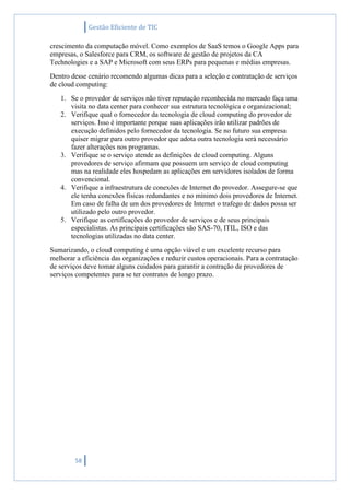 Gestão Eficiente de TIC
58
crescimento da computação móvel. Como exemplos de SaaS temos o Google Apps para
empresas, o Salesforce para CRM, os software de gestão de projetos da CA
Technologies e a SAP e Microsoft com seus ERPs para pequenas e médias empresas.
Dentro desse cenário recomendo algumas dicas para a seleção e contratação de serviços
de cloud computing:
1. Se o provedor de serviços não tiver reputação reconhecida no mercado faça uma
visita no data center para conhecer sua estrutura tecnológica e organizacional;
2. Verifique qual o fornecedor da tecnologia de cloud computing do provedor de
serviços. Isso é importante porque suas aplicações irão utilizar padrões de
execução definidos pelo fornecedor da tecnologia. Se no futuro sua empresa
quiser migrar para outro provedor que adota outra tecnologia será necessário
fazer alterações nos programas.
3. Verifique se o serviço atende as definições de cloud computing. Alguns
provedores de serviço afirmam que possuem um serviço de cloud computing
mas na realidade eles hospedam as aplicações em servidores isolados de forma
convencional.
4. Verifique a infraestrutura de conexões de Internet do provedor. Assegure-se que
ele tenha conexões físicas redundantes e no mínimo dois provedores de Internet.
Em caso de falha de um dos provedores de Internet o trafego de dados possa ser
utilizado pelo outro provedor.
5. Verifique as certificações do provedor de serviços e de seus principais
especialistas. As principais certificações são SAS-70, ITIL, ISO e das
tecnologias utilizadas no data center.
Sumarizando, o cloud computing é uma opção viável e um excelente recurso para
melhorar a eficiência das organizações e reduzir custos operacionais. Para a contratação
de serviços deve tomar alguns cuidados para garantir a contração de provedores de
serviços competentes para se ter contratos de longo prazo.
 