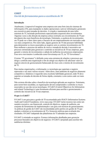 Gestão Eficiente de TIC
59
COBIT
Um kit de ferramentas para a excelência de TI
Introdução
Atualmente, é impossível imaginar uma empresa sem uma forte área de sistemas de
informações (TI), para manipular os dados operacionais e prover informações gerenciais
aos executivos para tomadas de decisões. A criação e manutenção de uma infra-
estrutura de TI, incluindo profissionais especializados requerem altos investimentos.
Algumas vezes a alta direção da empresa coloca restrições aos investimentos de TI por
duvidarem dos reais benefícios da tecnologia. Entretanto, a ausência de investimentos
em TI pode ser o fator chave para o fracasso de um empreendimento em mercados cada
vez mais competitivos. Por outro lado, alguns gestores de TI não possuem habilidade
para demonstrar os riscos associados ao negócio sem os corretos investimentos em TI.
Para melhorar o processo de análise de riscos e tomada de decisão é necessário um
processo estruturado para gerenciar e controlar as iniciativas de TI nas empresas, para
garantir o retorno de investimentos e adição de melhorias nos processos empresariais.
Esse novo movimento é conhecido como Governança em TI, ou "IT Governance".
O termo "IT governance" é definido como uma estrutura de relações e processos que
dirige e controla uma organização a fim de atingir seu objetivo de adicionar valor ao
negócio através do gerenciamento balanceado do risco com o retorno do investimento
de TI.
Para muitas organizações, a informação e a tecnologia que suportam o negócio
representa o seu mais valioso recurso. Além disso, num ambiente de negócios altamente
competitivo e dinâmico é requerido uma excelente habilidade gerencial, onde TI deve
suportar as tomadas de decisão de forma rápida, constante e com custos cada vez mais
baixos.
Não existem dúvidas sobre o benefício da tecnologia aplicada aos negócios. Entretanto,
para serem bem sucedidas, as organizações devem compreender e controlar os riscos
associados no uso das novas tecnologias. O CobiT (Control Objectives for Information
and related Technology) é uma ferramenta eficiente para auxiliar o gerenciamento e
controle das iniciativas de TI nas empresas.
O que é o CobiT?
O CobiT é um guia para a gestão de TI recomendado pelo ISACF (Information Systems
Audit and Control Foundation, www.isaca.org). O CobiT inclui recursos tais como um
sumário executivo, um framework, controle de objetivos, mapas de auditoria, um
conjunto de ferramentas de implementação e um guia com técnicas de gerenciamento.
As práticas de gestão do CobiT são recomendadas pelos peritos em gestão de TI que
ajudam a otimizar os investimentos de TI e fornecem métricas para avaliação dos
resultados. O CobiT independe das plataformas de TI adotadas nas empresas.
O CobiT é orientado ao negócio. Fornece informações detalhadas para gerenciar
processos baseados em objetivos de negócios. O CobiT é projetado para auxiliar três
audiências distintas:
 