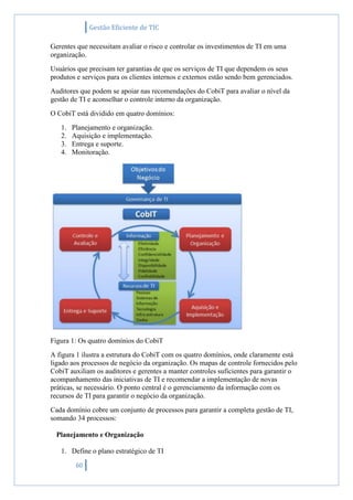 Gestão Eficiente de TIC
60
Gerentes que necessitam avaliar o risco e controlar os investimentos de TI em uma
organização.
Usuários que precisam ter garantias de que os serviços de TI que dependem os seus
produtos e serviços para os clientes internos e externos estão sendo bem gerenciados.
Auditores que podem se apoiar nas recomendações do CobiT para avaliar o nível da
gestão de TI e aconselhar o controle interno da organização.
O CobiT está dividido em quatro domínios:
1. Planejamento e organização.
2. Aquisição e implementação.
3. Entrega e suporte.
4. Monitoração.
Figura 1: Os quatro domínios do CobiT
A figura 1 ilustra a estrutura do CobiT com os quatro domínios, onde claramente está
ligado aos processos de negócio da organização. Os mapas de controle fornecidos pelo
CobiT auxiliam os auditores e gerentes a manter controles suficientes para garantir o
acompanhamento das iniciativas de TI e recomendar a implementação de novas
práticas, se necessário. O ponto central é o gerenciamento da informação com os
recursos de TI para garantir o negócio da organização.
Cada domínio cobre um conjunto de processos para garantir a completa gestão de TI,
somando 34 processos:
Planejamento e Organização
1. Define o plano estratégico de TI
 