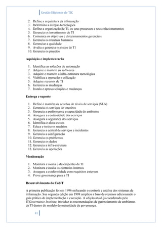 Gestão Eficiente de TIC
61
2. Define a arquitetura da informação
3. Determina a direção tecnológica
4. Define a organização de TI, os seus processos e seus relacionamentos
5. Gerencia os investimento de TI
6. Comunica os objetivos e direcionamentos gerenciais
7. Gerencia os recursos humanos
8. Gerenciar a qualidade
9. Avalia e gerencia os riscos de TI
10. Gerencia os projetos
Aquisição e implementação
1. Identifica as soluções de automação
2. Adquire e mantém os softwares
3. Adquire e mantém a infra-estrutura tecnológica
4. Viabiliza a operação e utilização
5. Adquire recursos de TI
6. Gerencia as mudanças
7. Instala e aprova soluções e mudanças
Entrega e suporte
1. Define e mantém os acordos de níveis de serviços (SLA)
2. Gerencia os serviços de terceiros
3. Gerencia a performance e capacidade do ambiente
4. Assegura a continuidade dos serviços
5. Assegura a segurança dos serviços
6. Identifica e aloca custos
7. Educa e treina os usuários
8. Gerencia a central de serviços e incidentes
9. Gerencia a configuração
10. Gerencia os problemas
11. Gerencia os dados
12. Gerencia a infra-estrutura
13. Gerencia as operações
Monitoração
1. Monitora e avalia o desempenho da TI
2. Monitora e avalia os controles internos
3. Assegura a conformidade com requisitos externos
4. Prove governança para a TI
Desenvolvimento do CobiT
A primeira publicação foi em 1996 enfocando o controle e análise dos sistemas de
informação. Sua segunda edição em 1998 ampliou a base de recursos adicionando o
guia prático de implementação e execução. A edição atual, já coordenada pelo
ITGovernance Institute, introduz as recomendações de gerenciamento de ambientes
de TI dentro do modelo de maturidade de governança.
 