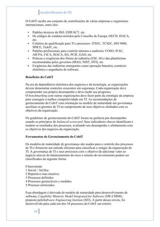 Gestão Eficiente de TIC
62
O CobiT recebe um conjunto de contribuições de várias empresas e organismos
internacionais, entre eles:
 Padrões técnicos da ISO, EDIFACT, etc.
 Os códigos de conduta emitidos pelo Conselho de Europa, OECD, ISACA,
etc.
 Critérios de qualificação para TI e processos: ITSEC, TCSEC, ISO 9000,
SPICE, TickIT, etc.
 Padrões profissionais para controle internos e auditoria: COSO, IFAC,
AICPA, CICA, ISACA, IIA, PCIE, GAO, etc.
 Práticas e exigências dos fóruns da indústria (ESF, I4) e das plataformas
recomendadas pelos governos (IBAG, NIST, DTI), etc.
 Exigências das indústrias emergentes como operação bancária, comércio
eletrônico e engenharia de software.
Benefícios do CobiT
Na era da dependência eletrônica dos negócios e da tecnologia, as organizações
devem demonstrar controles crescentes em segurança. Cada organização deve
compreender seu próprio desempenho e deve medir seu progresso.
O benchmarking com outras organizações deve fazer parte da estratégia da empresa
para conseguir a melhor competitividade em TI. As recomendações de
gerenciamento do CobiT com orientação no modelo de maturidade em governança
auxiliam os gerentes de TI no cumprimento de seus objetivos alinhados com os
objetivos da organização.
Os guidelines de gerenciamento do CobiT focam na gerência por desempenho
usando os princípios do balanced scorecard. Seus indicadores chaves identificam e
medem os resultados dos processos, avaliando seu desempenho e alinhamento com
os objetivos dos negócios da organização.
Ferramentas de Gerenciamento do CobiT
Os modelos de maturidade de governança são usados para o controle dos processos
de TI e fornecem um método eficiente para classificar o estágio da organização de
TI. A governança de TI e seus processos com o objetivo de adicionar valor ao
negócio através do balanceamento do risco e returno do investimento podem ser
classificados da seguinte forma:
0 Inexistente
1 Inicial / Ad Hoc
2 Repetitivo mas intuitivo
3 Processos definidos
4 Processos gerenciáveis e medidos
5 Processo otimizados
Essa abordagem é derivada do modelo de maturidade para desenvolvimento de
software, Capability Maturity Model Integrated for Software (SW-CMMI),
proposto peloSoftware Engineering Institute (SEI). A partir desses níveis, foi
desenvolvido para cada um dos 34 processos do CobiT um roteiro:
 