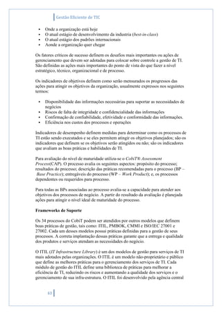 Gestão Eficiente de TIC
63
 Onde a organização está hoje
 O atual estágio de desenvolvimento da industria (best-in-class)
 O atual estágio dos padrões internacionais
 Aonde a organização quer chegar
Os fatores críticos de sucesso definem os desafios mais importantes ou ações de
gerenciamento que devem ser adotadas para colocar sobre controle a gestão de TI.
São definidas as ações mais importantes do ponto de vista do que fazer a nível
estratégico, técnico, organizacional e de processo.
Os indicadores de objetivos definem como serão mensurados os progressos das
ações para atingir os objetivos da organização, usualmente expressos nos seguintes
termos:
 Disponibilidade das informações necessárias para suportar as necessidades de
negócios
 Riscos de falta de integridade e confidencialidade das informações
 Confirmação de confiabilidade, efetividade e conformidade das informações.
 Eficiência nos custos dos processos e operações
Indicadores de desempenho definem medidas para determinar como os processos de
TI estão sendo executados e se eles permitem atingir os objetivos planejados; são os
indicadores que definem se os objetivos serão atingidos ou não; são os indicadores
que avaliam as boas práticas e habilidades de TI.
Para avaliação do nível de maturidade utiliza-se o CobiT® Assessment
Process(CAP). O processo avalia os seguintes aspectos: propósito do processo;
resultados do processo; descrição das práticas recomendadas para o processo (BP –
Base Practice); entregáveis do processo (WP – Work Product); e, os processos
dependentes ou requeridos para processo.
Para todas as BPs associadas ao processo avalia-se a capacidade para atender aos
objetivos dos processos de negócio. A partir do resultado da avaliação é planejada
ações para atingir o nível ideal de maturidade do processo.
Frameworks de Suporte
Os 34 processos do CobiT podem ser atendidos por outros modelos que definem
boas práticas de gestão, tais como: ITIL, PMBOK, CMMI e ISO/IEC 27001 e
27002. Cada um desses modelos possui práticas definidas para a gestão de seus
processos. A correta implantação dessas práticas garante que a entrega e qualidade
dos produtos e serviços atendam as necessidades do negócio.
O ITIL (IT Infrastructure Library) é um dos modelos de gestão para serviços de TI
mais adotados pelas organizações. O ITIL é um modelo não-proprietário e público
que define as melhores práticas para o gerenciamento dos serviços de TI. Cada
módulo de gestão do ITIL define uma biblioteca de práticas para melhorar a
eficiência de TI, reduzindo os riscos e aumentando a qualidade dos serviços e o
gerenciamento de sua infra-estrutura. O ITIL foi desenvolvido pela agência central
 