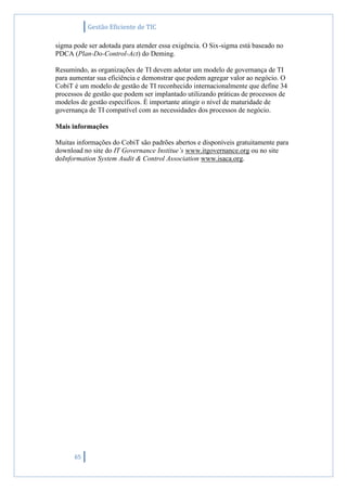 Gestão Eficiente de TIC
65
sigma pode ser adotada para atender essa exigência. O Six-sigma está baseado no
PDCA (Plan-Do-Control-Act) do Deming.
Resumindo, as organizações de TI devem adotar um modelo de governança de TI
para aumentar sua eficiência e demonstrar que podem agregar valor ao negócio. O
CobiT é um modelo de gestão de TI reconhecido internacionalmente que define 34
processos de gestão que podem ser implantado utilizando práticas de processos de
modelos de gestão específicos. É importante atingir o nível de maturidade de
governança de TI compatível com as necessidades dos processos de negócio.
Mais informações
Muitas informações do CobiT são padrões abertos e disponíveis gratuitamente para
download no site do IT Governance Institue’s www.itgovernance.org ou no site
doInformation System Audit & Control Association www.isaca.org.
 