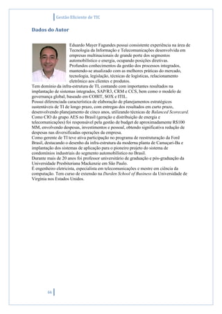 Gestão Eficiente de TIC
66
Dados do Autor
Eduardo Mayer Fagundes possui consistente experiência na área de
Tecnologia da Informação e Telecomunicações desenvolvida em
empresas multinacionais de grande porte dos segmentos
automobilístico e energia, ocupando posições diretivas.
Profundos conhecimentos da gestão dos processos integrados,
mantendo-se atualizado com as melhores práticas do mercado,
tecnologia, legislação, técnicas de logísticas, relacionamento
eletrônico aos clientes e produtos.
Tem domínio da infra-estrutura de TI, contando com importantes resultados na
implantação de sistemas integrados, SAP/R3, CRM e CCS, bem como o modelo de
governança global, baseado em COBIT, SOX e ITIL.
Possui diferenciada característica de elaboração de planejamentos estratégicos
sustentáveis de TI de longo prazo, com entregas dos resultados em curto prazo,
desenvolvendo planejamento de cinco anos, utilizando técnicas de Balanced Scorecard.
Como CIO do grupo AES no Brasil (geração e distribuição de energia e
telecomunicações) foi responsável pela gestão de budget de aproximadamente R$100
MM, envolvendo despesas, investimentos e pessoal, obtendo significativa redução de
despesas nas diversificadas operações da empresa.
Como gerente de TI teve ativa participação no programa de reestruturação da Ford
Brasil, destacando o desenho da infra-estrutura da moderna planta de Camaçari-Ba e
implantação dos sistemas de aplicação para o pioneiro projeto do sistema de
condomínios industriais do segmento automobilístico no Brasil.
Durante mais de 20 anos foi professor universitário de graduação e pós-graduação da
Universidade Presbiteriana Mackenzie em São Paulo.
É engenheiro eletricista, especialista em telecomunicações e mestre em ciência da
computação. Tem curso de extensão na Darden School of Business da Universidade de
Virgínia nos Estados Unidos.
 