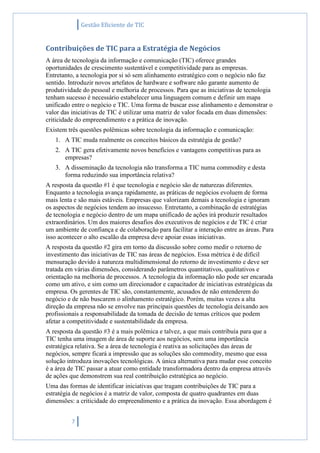 Gestão Eficiente de TIC
7
Contribuições de TIC para a Estratégia de Negócios
A área de tecnologia da informação e comunicação (TIC) oferece grandes
oportunidades de crescimento sustentável e competitividade para as empresas.
Entretanto, a tecnologia por si só sem alinhamento estratégico com o negócio não faz
sentido. Introduzir novos artefatos de hardware e software não garante aumento de
produtividade do pessoal e melhoria de processos. Para que as iniciativas de tecnologia
tenham sucesso é necessário estabelecer uma linguagem comum e definir um mapa
unificado entre o negócio e TIC. Uma forma de buscar esse alinhamento e demonstrar o
valor das iniciativas de TIC é utilizar uma matriz de valor focada em duas dimensões:
criticidade do empreendimento e a prática de inovação.
Existem três questões polêmicas sobre tecnologia da informação e comunicação:
1. A TIC muda realmente os conceitos básicos da estratégia de gestão?
2. A TIC gera efetivamente novos benefícios e vantagens competitivas para as
empresas?
3. A disseminação da tecnologia não transforma a TIC numa commodity e desta
forma reduzindo sua importância relativa?
A resposta da questão #1 é que tecnologia e negócio são de naturezas diferentes.
Enquanto a tecnologia avança rapidamente, as práticas de negócios evoluem de forma
mais lenta e são mais estáveis. Empresas que valorizam demais a tecnologia e ignoram
os aspectos de negócios tendem ao insucesso. Entretanto, a combinação de estratégias
de tecnologia e negócio dentro de um mapa unificado de ações irá produzir resultados
extraordinários. Um dos maiores desafios dos executivos de negócios e de TIC é criar
um ambiente de confiança e de colaboração para facilitar a interação entre as áreas. Para
isso acontecer o alto escalão da empresa deve apoiar essas iniciativas.
A resposta da questão #2 gira em torno da discussão sobre como medir o retorno de
investimento das iniciativas de TIC nas áreas de negócios. Essa métrica é de difícil
mensuração devido à natureza multidimensional do retorno de investimento e deve ser
tratada em várias dimensões, considerando parâmetros quantitativos, qualitativos e
orientação na melhoria de processos. A tecnologia da informação não pode ser encarada
como um ativo, e sim como um direcionador e capacitador de iniciativas estratégicas da
empresa. Os gerentes de TIC são, constantemente, acusados de não entenderem do
negócio e de não buscarem o alinhamento estratégico. Porém, muitas vezes a alta
direção da empresa não se envolve nas principais questões de tecnologia deixando aos
profissionais a responsabilidade da tomada de decisão de temas críticos que podem
afetar a competitividade e sustentabilidade da empresa.
A resposta da questão #3 é a mais polêmica e talvez, a que mais contribuía para que a
TIC tenha uma imagem de área de suporte aos negócios, sem uma importância
estratégica relativa. Se a área de tecnologia é reativa as solicitações das áreas de
negócios, sempre ficará a impressão que as soluções são commodity, mesmo que essa
solução introduza inovações tecnológicas. A única alternativa para mudar esse conceito
é a área de TIC passar a atuar como entidade transformadora dentro da empresa através
de ações que demonstrem sua real contribuição estratégica ao negócio.
Uma das formas de identificar iniciativas que tragam contribuições de TIC para a
estratégia de negócios é a matriz de valor, composta de quatro quadrantes em duas
dimensões: a criticidade do empreendimento e a prática da inovação. Essa abordagem é
 