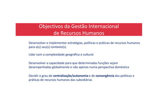 Objectivos da Gestão Internacional
de Recursos Humanos
Desenvolver e implementar estratégias, políticas e práticas de recursos humanos
para o(s) seu(s) contexto(s)
Lidar com a complexidade geográfica e culturalLidar com a complexidade geográfica e cultural
Desenvolver a capacidade para que determinadas funções sejam
desempenhadas globalmente e não apenas numa perspectiva doméstica
Decidir o grau de centralização/autonomia e de convergência das políticas e
práticas de recursos humanos das subsidiárias
 