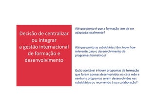 Decisão de centralizar
ou integrar
a gestão internacional
de formação e
Até que ponto é que a formação tem de ser
adaptada localmente?
Até que ponto as subsidiárias têm know how
relevante para o desenvolvimento de
programas formativos?de formação e
desenvolvimento
programas formativos?
Quão aceitável é haver programas de formação
que foram apenas desenvolvidos na casa mãe e
nenhuns programas serem desenvolvidos nas
subsidiárias ou recorrendo à sua colaboração?
 