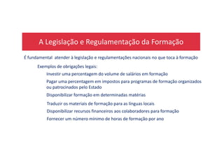A Legislação e Regulamentação da Formação
É fundamental atender à legislação e regulamentações nacionais no que toca à formação
Investir uma percentagem do volume de salários em formação
Pagar uma percentagem em impostos para programas de formação organizados
Exemplos de obrigações legais:
Pagar uma percentagem em impostos para programas de formação organizados
ou patrocinados pelo Estado
Disponibilizar formação em determinadas matérias
Traduzir os materiais de formação para as línguas locais
Disponibilizar recursos financeiros aos colaboradores para formação
Fornecer um número mínimo de horas de formação por ano
 