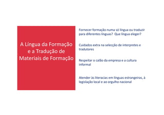 A Língua da Formação
e a Tradução de
Materiais de Formação
Fornecer formação numa só língua ou traduzir
para diferentes línguas? Que língua eleger?
Cuidados extra na selecção de interpretes e
tradutores
Materiais de Formação Respeitar o calão da empresa e a cultura
informal
Atender às literacias em línguas estrangeiras, à
legislação local e ao orgulho nacional
 