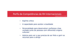 Perfis de Competências de RH Internacionais
Adaptado de Black et al. (1999)
• Espírito crítico
• A capacidade para aceitar a dualidade
• Personalidade para desenvolver confiança e boa
vontade junto de pessoas com diferentes origens
culturais
• Astúcia para ver o que precisa de ser feito e gerir os
recursos para o atingir
 