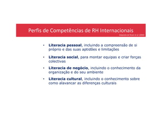 Perfis de Competências de RH Internacionais
Adaptado de Rosen et al. (2000)
• Literacia pessoal, incluindo a compreensão de si
próprio e das suas aptidões e limitações
• Literacia social, para montar equipas e criar forças• Literacia social, para montar equipas e criar forças
colectivas
• Literacia de negócio, incluindo o conhecimento da
organização e do seu ambiente
• Literacia cultural, incluindo o conhecimento sobre
como alavancar as diferenças culturais
 