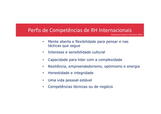 Perfis de Competências de RH Internacionais
Adaptado de McCall e Hollenbeck (2002)
• Mente aberta e flexibilidade para pensar e nas
tácticas que segue
• Interesse e sensibilidade cultural
• Capacidade para lidar com a complexidade
• Resiliência, empreendedorismo, optimismo e energia
• Honestidade e integridade
• Uma vida pessoal estável
• Competências técnicas ou de negócio
 