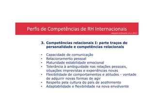Perfis de Competências de RH Internacionais
Adaptado de Brewster et al. (2011)
3. Competências relacionais I: parte traços de
personalidade e competências relacionais
• Capacidade de comunicação• Capacidade de comunicação
• Relacionamento pessoal
• Maturidade estabilidade emocional
• Tolerância à ambiguidade nas relações pessoais,
situações imprevistas e experiências novas
• Flexibilidade de comportamentos e atitudes - vontade
de adquirir novas formas de agir
• Respeito pela cultura do país de acolhimento
• Adaptabilidade e flexibilidade na nova envolvente
 