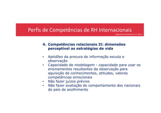 Perfis de Competências de RH Internacionais
Adaptado de Brewster et al. (2011)
4. Competências relacionais II: dimensões
perceptível as estratégias de vida
• Aptidões da procura de informação escuta e• Aptidões da procura de informação escuta e
observação
• Capacidade de modelagem - capacidade para usar os
ensinamentos resultantes da observação para
aquisição de conhecimentos, atitudes, valores
competências emocionais
• Não fazer juízos prévios
• Não fazer avaliação do comportamento dos nacionais
do país de acolhimento
 