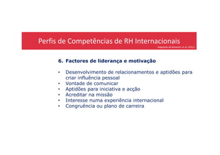 Perfis de Competências de RH Internacionais
Adaptado de Brewster et al. (2011)
6. Factores de liderança e motivação
• Desenvolvimento de relacionamentos e aptidões para
criar influência pessoalcriar influência pessoal
• Vontade de comunicar
• Aptidões para iniciativa e acção
• Acreditar na missão
• Interesse numa experiência internacional
• Congruência ou plano de carreira
 