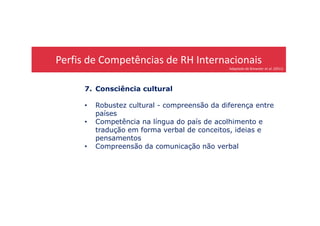 Perfis de Competências de RH Internacionais
Adaptado de Brewster et al. (2011)
7. Consciência cultural
• Robustez cultural - compreensão da diferença entre
paísespaíses
• Competência na língua do país de acolhimento e
tradução em forma verbal de conceitos, ideias e
pensamentos
• Compreensão da comunicação não verbal
 