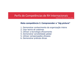 Perfis de Competências de RH Internacionais
Adaptado de Tubbs & Shultz (2006a, 2006b)
Meta competência I: Compreender a "big picture“
1. Demonstrar conhecimento da organização inteira
2. Usar teoria de sistemas2. Usar teoria de sistemas
3. Utilizar a tecnologia eficazmente
4. Demonstrar sensibilidade global
5. Utilizar compensações eficazes
6. Demonstrar práticas éticas
 