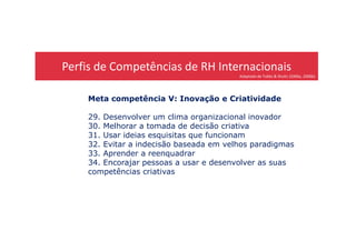 Perfis de Competências de RH Internacionais
Adaptado de Tubbs & Shultz (2006a, 2006b)
Meta competência V: Inovação e Criatividade
29. Desenvolver um clima organizacional inovador
30. Melhorar a tomada de decisão criativa30. Melhorar a tomada de decisão criativa
31. Usar ideias esquisitas que funcionam
32. Evitar a indecisão baseada em velhos paradigmas
33. Aprender a reenquadrar
34. Encorajar pessoas a usar e desenvolver as suas
competências criativas
 