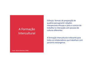 A Formação
Intercultural
Esforços formais de preparação de
quadros para garantir relações
interpessoais eficazes e para o sucesso do
trabalho na interacção com pessoas de
culturas diferentes
Intercultural
Fonte: Brislin &Yoshida (1994)
A formação intercultural é relevante para
todos os colaboradores que trabalham com
parceiros estrangeiros
 