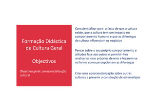 Formação Didáctica
de Cultura Geral
Consciencializar para o facto de que a cultura
existe, que a cultura tem um impacto no
comportamento humano e que as diferenças
de cultura influenciam os negócios
Pensar sobre o seu próprio comportamento e
atitudes face aos outros e permitir-lhes
Objectivos
atitudes face aos outros e permitir-lhes
analisar os seus próprios desvios e focarem-se
na forma como percepcionam as diferenças
Criar uma consciencialização sobre outras
culturas e prevenir a construção de estereótipos
Objectivo geral: consciencialização
cultural
 