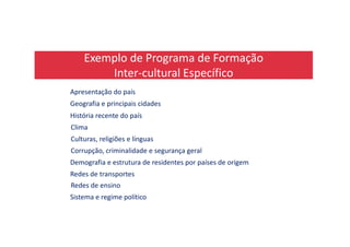 Exemplo de Programa de Formação
Inter-cultural Específico
Apresentação do país
Geografia e principais cidades
História recente do país
ClimaClima
Culturas, religiões e línguas
Corrupção, criminalidade e segurança geral
Demografia e estrutura de residentes por países de origem
Redes de transportes
Redes de ensino
Sistema e regime político
 