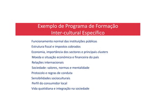 Exemplo de Programa de Formação
Inter-cultural Específico
Funcionamento normal das instituições públicas
Estrutura fiscal e impostos cobrados
Economia, importância dos sectores e principais clusters
Moeda e situação económica e financeira do paísMoeda e situação económica e financeira do país
Relações internacionais
Sociedade: valores, normas e mentalidade
Protocolo e regras de conduta
Sensibilidades socioculturais
Perfil do consumidor local
Vida quotidiana e integração na sociedade
 