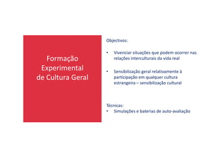 Formação
Experimental
de Cultura Geral
Objectivos:
• Vivenciar situações que podem ocorrer nas
relações interculturais da vida real
• Sensibilização geral relativamente à
participação em qualquer culturade Cultura Geral participação em qualquer cultura
estrangeira – sensibilização cultural
Técnicas:
• Simulações e baterias de auto-avaliação
 