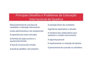 Principais Desafios e Problemas da Colocação
Internacional de Quadros
Desenvolvimento de uma base de
candidatos a colocação internacional
A avaliação eficaz dos candidatos
Custos administrativos e de realojamento
A gestão de expectativas e atitudes
A relutância dos colaboradores para
A expansão para novos mercados
A relutância dos colaboradores para
aceitarem a missões internacionais
As famílias de dupla carreira e o
ajustamento familiar
A segurança pessoal
A taxa de insucesso das missões
O repatriamento e a retenção de talentos
A perda de aptidões e de contactos
O planeamento da sucessão na subsidiária
 
