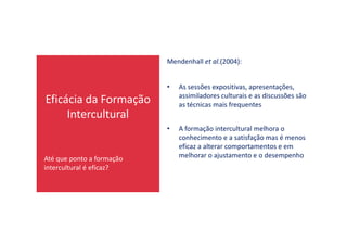 Eficácia da Formação
Intercultural
Mendenhall et al.(2004):
• As sessões expositivas, apresentações,
assimiladores culturais e as discussões são
as técnicas mais frequentes
Até que ponto a formação
intercultural é eficaz?
• A formação intercultural melhora o
conhecimento e a satisfação mas é menos
eficaz a alterar comportamentos e em
melhorar o ajustamento e o desempenho
 