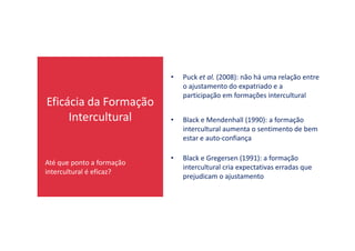 Eficácia da Formação
Intercultural • Black e Mendenhall (1990): a formação
intercultural aumenta o sentimento de bem
• Puck et al. (2008): não há uma relação entre
o ajustamento do expatriado e a
participação em formações intercultural
Até que ponto a formação
intercultural é eficaz?
intercultural aumenta o sentimento de bem
estar e auto-confiança
• Black e Gregersen (1991): a formação
intercultural cria expectativas erradas que
prejudicam o ajustamento
 