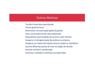 Outros Motivos
Transferir know how especializado
Formar gestores locais
Desenvolver uma percepção global da gestão
Fazer uso do potencial de cada colaboradorFazer uso do potencial de cada colaborador
Disponibilizar oportunidades de carreira e reter talentos
Assegurar a homogeneização das práticas na empresa
Assegurar um sistema de reporte comum a todas as subsidiárias
Garantir diferentes pontos de vista nos órgãos de decisão
Articular controle e coordenação
Aumentar a lealdade e confiança nos expatriados
 