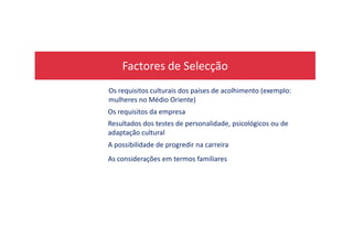 Factores de Selecção
Os requisitos culturais dos países de acolhimento (exemplo:
mulheres no Médio Oriente)
Resultados dos testes de personalidade, psicológicos ou de
Os requisitos da empresa
Resultados dos testes de personalidade, psicológicos ou de
adaptação cultural
A possibilidade de progredir na carreira
As considerações em termos familiares
 