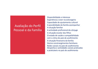 Avaliação do Perfil
Pessoal e da Família
Disponibilidade e interesse
Experiência a viver no estrangeiro
Capacidade de ajustamento cultural
A possibilidade da família acompanhar
A situação familiar
A actividade profissional do cônjuge
A situação escolar dos filhos
O estado de saúde e compatibilidadeO estado de saúde e compatibilidade
com o clima do país de acolhimento
A situação financeira da família
Outros constrangimentos familiares
Redes sociais no país de acolhimento
Desportos e actividades sociais praticadas
e praticáveis no país de acolhimento
 