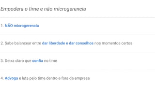 É um bom coach
1. Faz reuniões 1:1 de forma regular (semanalmente ou quinzenalmente)
2. Fornece feedback específico e no tempo correto
3. Escuta mais e faz perguntas abertas para facilitar o insight dos membros do time
4. Sabe balancear entre feedbacks positivos(motivacionais) e negativos(construtivos)
5. Entende as pontos fortes e a desenvolver de cada um e auxilia na melhoria contínua
 