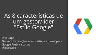 As 8 características de
um gestor/líder
"Estilo Google"
José Papo
Gerente de relações com startups e developers
Google América Latina
@josepapo
 