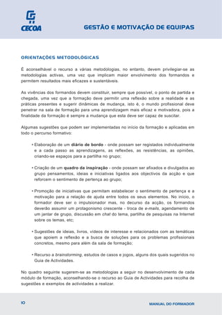 GESTÃO E MOTIVAÇÃO DE EQUIPAS



ORIENTAÇÕES METODOLÓGICAS

É aconselhável o recurso a várias metodologias, no entanto, devem privilegiar-se as
metodologias activas, uma vez que implicam maior envolvimento dos formandos e
permitem resultados mais eficazes e sustentáveis.

As vivências dos formandos devem constituir, sempre que possível, o ponto de partida e
chegada, uma vez que a formação deve permitir uma reflexão sobre a realidade e as
práticas presentes e sugerir dinâmicas de mudança, isto é, o mundo profissional deve
penetrar na sala de formação para uma aprendizagem mais eficaz e motivadora, pois a
finalidade da formação é sempre a mudança que esta deve ser capaz de suscitar.

Algumas sugestões que podem ser implementadas no início da formação e aplicadas em
todo o percurso formativo:

     • Elaboração de um diário de bordo - onde possam ser registados individualmente
       e a cada passo as aprendizagens, as reflexões, as resistências, as opiniões,
       criando-se espaços para a partilha no grupo;

     • Criação de um quadro da inspiração - onde possam ser afixados e divulgados ao
       grupo pensamentos, ideias e iniciativas ligados aos objectivos da acção e que
       reforcem o sentimento de pertença ao grupo;

     • Promoção de iniciativas que permitam estabelecer o sentimento de pertença e a
       motivação para a relação de ajuda entre todos os seus elementos. No início, o
       formador deve ser o impulsionador mas, no decurso da acção, os formandos
       deverão assumir um protagonismo crescente - troca de e-mails, agendamento de
       um jantar de grupo, discussão em chat do tema, partilha de pesquisas na Internet
       sobre os temas, etc;

     • Sugestões de ideias, livros, vídeos de interesse e relacionados com as temáticas
       que apoiem a reflexão e a busca de soluções para os problemas profissionais
       concretos, mesmo para além da sala de formação;

     • Recurso a brainstorming, estudos de casos e jogos, alguns dos quais sugeridos no
       Guia de Actividades.

No quadro seguinte sugerem-se as metodologias a seguir no desenvolvimento de cada
módulo de formação, aconselhando-se o recurso ao Guia de Actividades para recolha de
sugestões e exemplos de actividades a realizar.



10                                                              MANUAL DO FORMADOR
 
