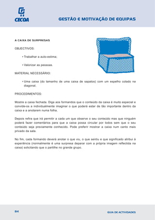 GESTÃO E MOTIVAÇÃO DE EQUIPAS



A CAIXA DE SURPRESAS


OBJECTIVOS:

     • Trabalhar a auto-estima;

     • Valorizar as pessoas.

MATERIAL NECESSÁRIO:

     • Uma caixa (do tamanho de uma caixa de sapatos) com um espelho colado na
       diagonal.

PROCEDIMENTOS:

Mostre a caixa fechada. Diga aos formandos que o conteúdo da caixa é muito especial e
convide-os a individualmente imaginar o que poderá estar de tão importante dentro da
caixa e a anotarem numa folha.

Depois refira que irá permitir a cada um que observe o seu conteúdo mas que ninguém
poderá fazer comentários para que a caixa possa circular por todos sem que o seu
conteúdo seja previamente conhecido. Pode preferir mostrar a caixa num canto mais
privado da sala.

No fim, cada formando deverá anotar o que viu, o que sentiu e que significado atribui à
experiência (normalmente é uma surpresa deparar com a própria imagem reflectida na
caixa) solicitando que o partilhe no grande grupo.




84                                                                GUIA DE ACTIVIDADES
 