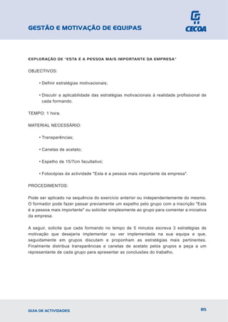 GESTÃO E MOTIVAÇÃO DE EQUIPAS



EXPLORAÇÃO DE "ESTA É A PESSOA MAIS IMPORTANTE DA EMPRESA"


OBJECTIVOS:

     • Definir estratégias motivacionais;

     • Discutir a aplicabilidade das estratégias motivacionais à realidade profissional de
       cada formando.

TEMPO: 1 hora.

MATERIAL NECESSÁRIO:

     • Transparências;

     • Canetas de acetato;

     • Espelho de 15/7cm facultativo;

     • Fotocópias da actividade "Esta é a pessoa mais importante da empresa".

PROCEDIMENTOS:

Pode ser aplicado na sequência do exercício anterior ou independentemente do mesmo.
O formador pode fazer passar previamente um espelho pelo grupo com a inscrição "Esta
é a pessoa mais importante" ou solicitar simplesmente ao grupo para comentar a iniciativa
da empresa.

A seguir, solicite que cada formando no tempo de 5 minutos escreva 3 estratégias de
motivação que desejaria implementar ou ver implementada na sua equipa e que,
seguidamente em grupos discutam e proponham as estratégias mais pertinentes.
Finalmente distribua transparências e canetas de acetato pelos grupos e peça a um
representante de cada grupo para apresentar as conclusões do trabalho.




GUIA DE ACTIVIDADES                                                                    85
 
