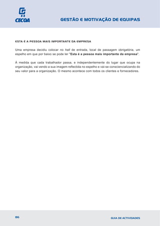 GESTÃO E MOTIVAÇÃO DE EQUIPAS



ESTA É A PESSOA MAIS IMPORTANTE DA EMPRESA


Uma empresa decidiu colocar no hall de entrada, local de passagem obrigatória, um
espelho em que por baixo se pode ler "Esta é a pessoa mais importante da empresa".

À medida que cada trabalhador passa, e independentemente do lugar que ocupa na
organização, vai vendo a sua imagem reflectida no espelho e vai-se consciencializando do
seu valor para a organização. O mesmo acontece com todos os clientes e fornecedores.




86                                                                 GUIA DE ACTIVIDADES
 