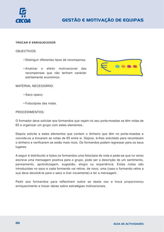 GESTÃO E MOTIVAÇÃO DE EQUIPAS



TROCAR É ENRIQUECEDOR


OBJECTIVOS:

     • Distinguir diferentes tipos de recompensa;

     • Analisar o efeito motivacional das
       recompensas que não tenham carácter
       estritamente económico.

MATERIAL NECESSÁRIO:

     • Saco opaco;

     • Fotocópias das notas.

PROCEDIMENTOS:

O formador deve solicitar aos formandos que vejam no seu porta-moedas se têm notas de
€5 e organizar um grupo com estes elementos.

Depois solicite a estes elementos que contem o dinheiro que têm no porta-moedas e
convide-os a trocarem as notas de €5 entre si. Depois, é-lhes solicitado para recontarem
o dinheiro e verificarem se estão mais ricos. Os formandos podem regressar para os seus
lugares.

A seguir é distribuído a todos os formandos uma fotocópia de nota e pede-se que no verso
escreva uma mensagem positiva para o grupo, pode ser a descrição de um sentimento,
pensamento, aprendizagem, sugestão, elogio ou experiência. Estas notas são
introduzidas no saco e cada formando vai retirar, de novo, uma (caso o formando retire a
sua deve devolvê-la para o saco e tirar novamente) e ler a mensagem.

Pedir aos formandos para reflectirem sobre se desta vez a troca proporcionou
enriquecimento e trocar ideias sobre estratégias motivacionais.




88                                                                 GUIA DE ACTIVIDADES
 